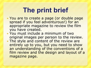 The print briefYou are to create a page (or double page spread if you feel adventurous!) for an appropriate magazine to review the film you have created.You must include a minimum of two original images per person to the review.The style and content of the review are entirely up to you, but you need to show an understanding of the conventions of a film review and the design and layout of a magazine page.