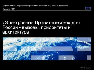 «Электронное Правительство» для России - вызовы, приоритеты и архитектура Олег Бяхов  – директор по развитию бизнеса  IBM East Europe/Asia Январь 2010 