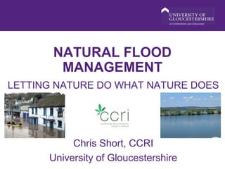 NATURAL FLOOD
MANAGEMENT
LETTING NATURE DO WHAT NATURE DOES
Chris Short, CCRI
University of Gloucestershire
 