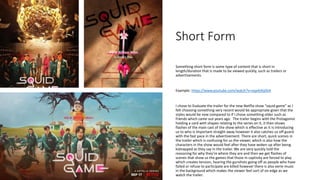 Short Form
Something short form is some type of content that is short in
length/duration that is made to be viewed quickly, such as trailers or
advertisements.
Example: https://www.youtube.com/watch?v=oqxAJKy0ii4
I chose to Evaluate the trailer for the new Netflix show “squid game” as I
felt choosing something very recent would be appropriate given that the
styles would be new compared to if I chose something older such as
friends which came out years ago. The trailer begins with the Protagonist
holding a card with shapes relating to the series on it, it then shows
flashes of the main cast of the show which is effective as it is introducing
us to who is important straight away however it also catches us off guard
with the fast pace in the advertisement. There are short, quick scenes in
the trailer which is confusing for us the viewer, which is also how the
characters in the show would feel after they have woken up after being
kidnapped as they say in the trailer. We are very quickly told the
reasoning for why they’re where they are and then we get flashes of
scenes that show us the games that those in captivity are forced to play
which creates tension, hearing the gunshots going off as people who have
failed or refuse to participate are killed however there is also eerie music
in the background which makes the viewer feel sort of on edge as we
watch the trailer.
 