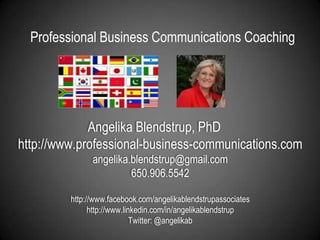 Professional Business Communications Coaching Angelika Blendstrup, PhDhttp://www.professional-business-communications.comangelika.blendstrup@gmail.com650.906.5542http://www.facebook.com/angelikablendstrupassociateshttp://www.linkedin.com/in/angelikablendstrupTwitter: @angelikab 