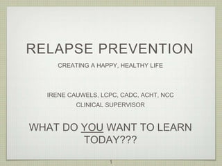 RELAPSE PREVENTION
CREATING A HAPPY, HEALTHY LIFE
IRENE CAUWELS, LCPC, CADC, ACHT, NCC
CLINICAL SUPERVISOR
WHAT DO YOU WANT TO LEARN
TODAY???
1
 