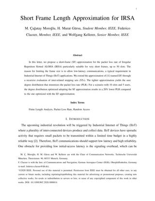 1
Short Frame Length Approximation for IRSA
M. Çağatay Moroğlu, H. Murat Gürsu, Student Member, IEEE, Federico
Clazzer, Member, IEEE, and Wolfgang Kellerer, Senior Member, IEEE
Abstract
In this letter, we propose a short-frame (SF) approximation for the packet loss rate of Irregular
Repetition Slotted ALOHA (IRSA) particularly suitable for very short frames, up to 50 slots. The
reason for limiting the frame size is to allow low-latency communications, a typical requirement in
Industrial Internet of Things (IIoT) applications. We extend the approximation of [1] (named EF) through
a recursive evaluation of inter-related stopping sets (STs). The tighter approximation yields the user
degree distribution that minimizes the packet loss rate (PLR). For a scenario with 10 slots and 5 users,
the degree distribution optimized adopting the SF approximation results in a 20% lower PLR compared
to the one optimized with the EF approximation.
Index Terms
Finite Length Analysis, Packet Loss Rate, Random Access
I. INTRODUCTION
The upcoming industrial revolution will be triggered by Industrial Internet of Things (IIoT)
where a plurality of inter-connected devices produce and collect data. IIoT devices have sporadic
activity that requires small packets to be transmitted within a limited time budget in a highly
reliable way [2]. Therefore, IIoT communications should support low latency and high reliability.
One obstacle for providing low initial-access latency is the signaling overhead, which can be
M. Ç. Moroğlu, H. M. Gürsu and W. Kellerer are with the Chair of Communication Networks, Technische Universität
München, Theresienstr. 90, 80333 Munich, Germany.
F. Clazzer is with the Inst. of Communications and Navigation, German Aerospace Center (DLR), Oberpfaffenhofen, Germany
(e-mail: federico.clazzer@dlr.de),
“©2020 IEEE. Personal use of this material is permitted. Permission from IEEE must be obtained for all other uses, in any
current or future media, including reprinting/republishing this material for advertising or promotional purposes, creating new
collective works, for resale or redistribution to servers or lists, or reuse of any copyrighted component of this work in other
works. DOI: 10.1109/LWC.2020.3008814
 