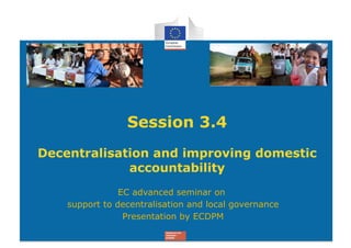 Session 3.4
Decentralisation and improving domestic
             accountability
                EC advanced seminar on
    support to decentralisation and local governance
                 Presentation by ECDPM
 