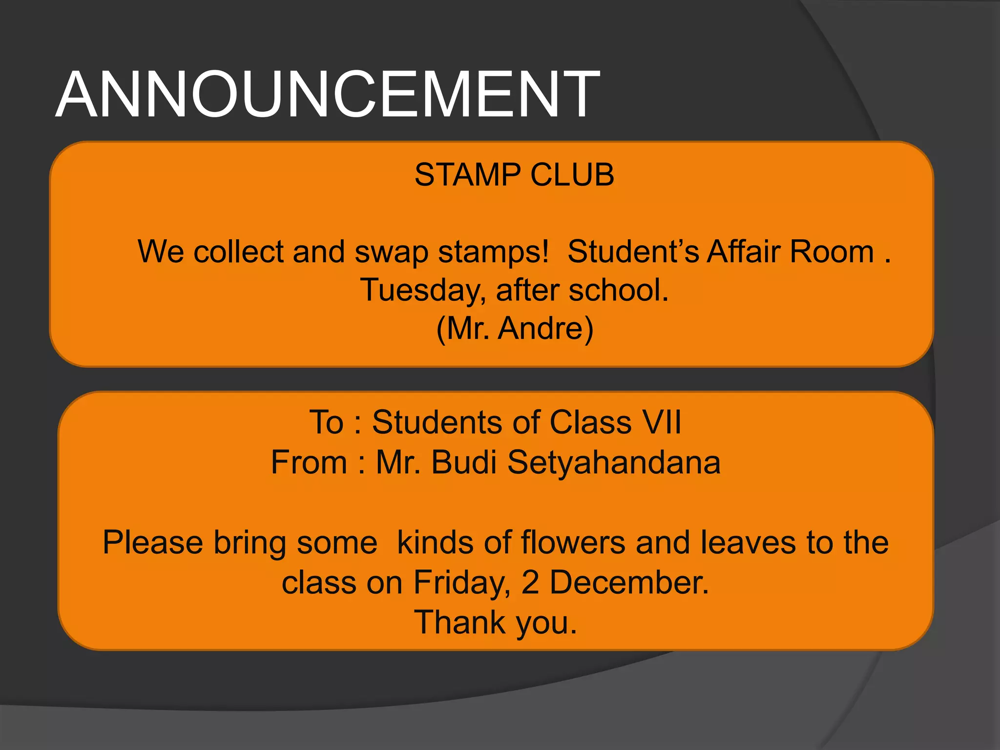 ANNOUNCEMENTSTAMP CLUBWe collect and swap stamps!  Student’s Affair Room . Tuesday, after school.(Mr. Andre)To : Students of Class VII From : Mr. Budi SetyahandanaPlease bring some  kinds of flowers and leaves to the class on Friday, 2 December.Thank you.