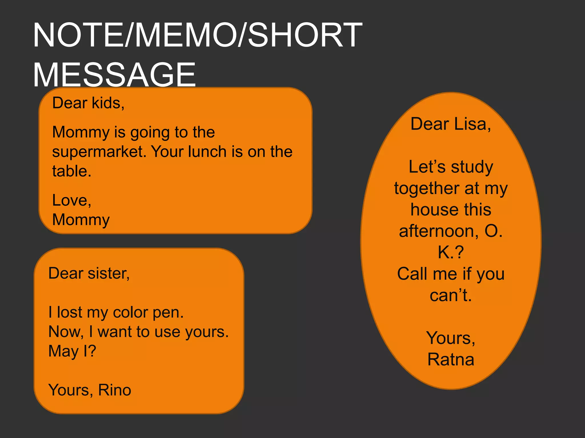 NOTE/MEMO/SHORT MESSAGEDear kids, Mommy is going to the supermarket. Your lunch is on the table.Love,MommyDear Lisa,Let’s study together at my house this afternoon, O.K.?Call me if you can’t.Yours, RatnaDear sister, I lost my color pen. Now, I want to use yours. May I?Yours, Rino