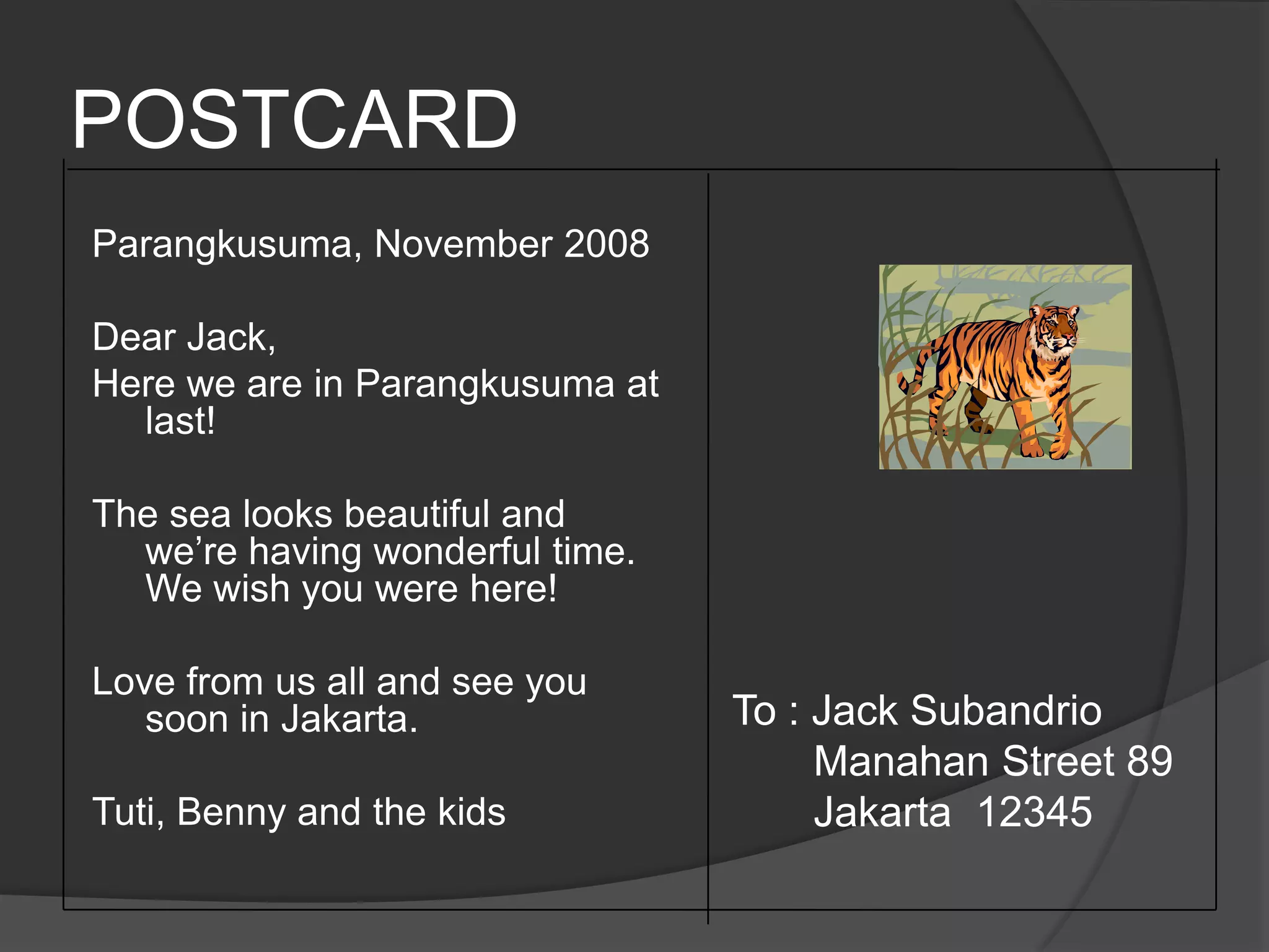 POSTCARDParangkusuma, November 2008Dear Jack, Here we are in Parangkusuma at last!The sea looks beautiful and we’re having wonderful time. We wish you were here!Love from us all and see you soon in Jakarta.Tuti, Benny and the kidsTo : Jack Subandrio       Manahan Street 89       Jakarta  12345