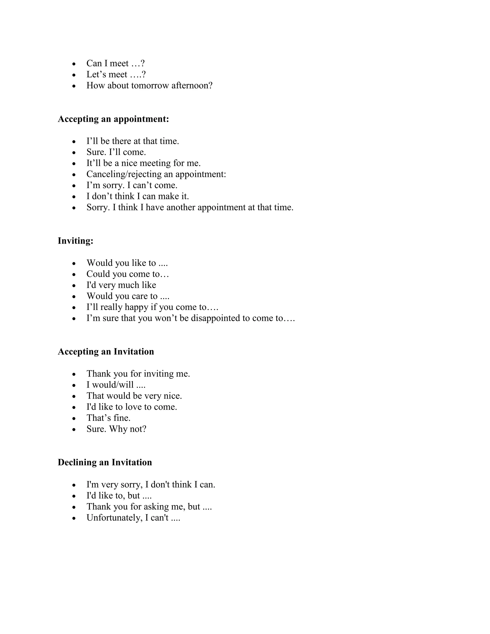 Can I meet …?
       Let’s meet ….?
       How about tomorrow afternoon?


Accepting an appointment:

       I’ll be there at that time.
       Sure. I’ll come.
       It’ll be a nice meeting for me.
       Canceling/rejecting an appointment:
       I’m sorry. I can’t come.
       I don’t think I can make it.
       Sorry. I think I have another appointment at that time.


Inviting:

       Would you like to ....
       Could you come to…
       I'd very much like
       Would you care to ....
       I’ll really happy if you come to….
       I’m sure that you won’t be disappointed to come to….


Accepting an Invitation

       Thank you for inviting me.
       I would/will ....
       That would be very nice.
       I'd like to love to come.
       That’s fine.
       Sure. Why not?


Declining an Invitation

       I'm very sorry, I don't think I can.
       I'd like to, but ....
       Thank you for asking me, but ....
       Unfortunately, I can't ....
 