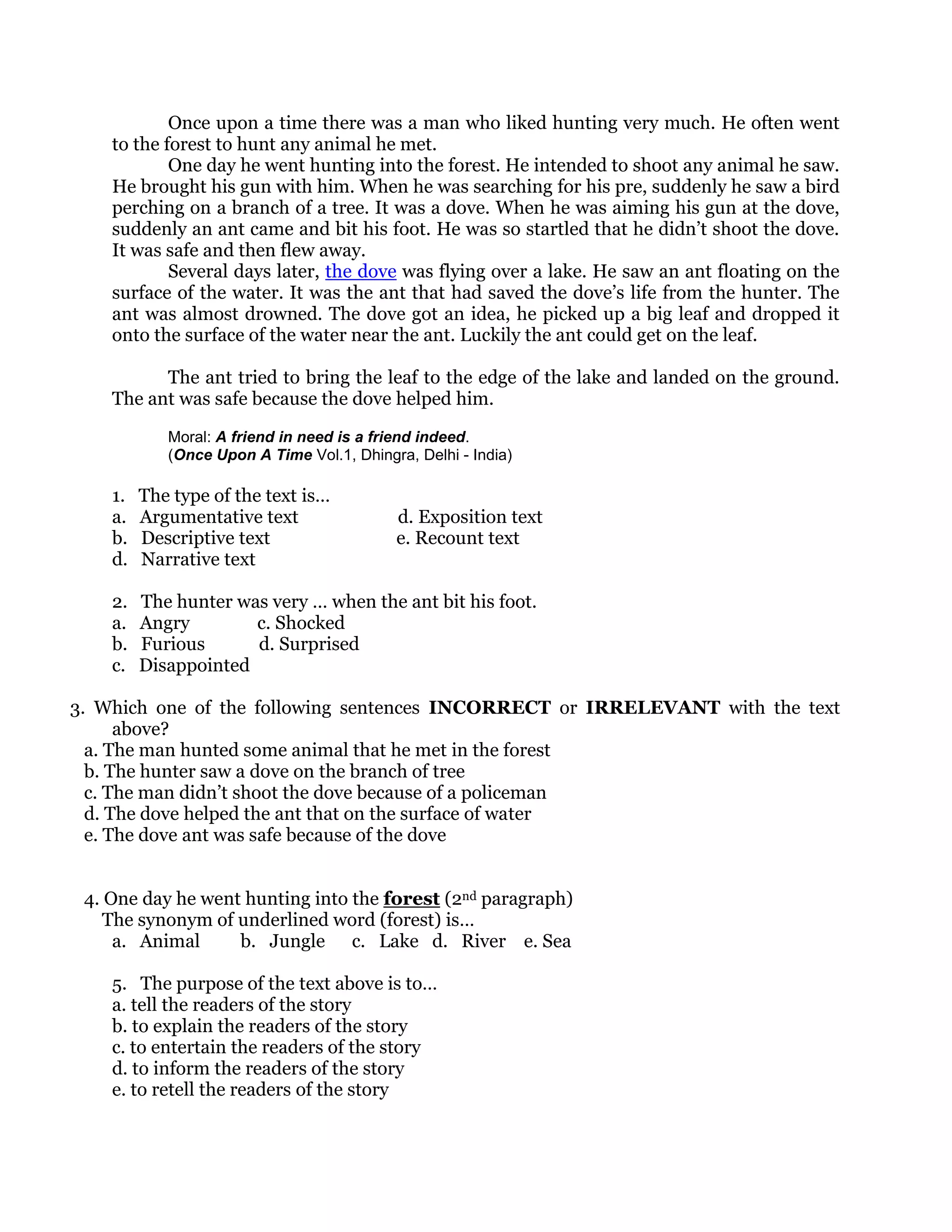 Once upon a time there was a man who liked hunting very much. He often went
    to the forest to hunt any animal he met.
            One day he went hunting into the forest. He intended to shoot any animal he saw.
    He brought his gun with him. When he was searching for his pre, suddenly he saw a bird
    perching on a branch of a tree. It was a dove. When he was aiming his gun at the dove,
    suddenly an ant came and bit his foot. He was so startled that he didn’t shoot the dove.
    It was safe and then flew away.
            Several days later, the dove was flying over a lake. He saw an ant floating on the
    surface of the water. It was the ant that had saved the dove’s life from the hunter. The
    ant was almost drowned. The dove got an idea, he picked up a big leaf and dropped it
    onto the surface of the water near the ant. Luckily the ant could get on the leaf.

          The ant tried to bring the leaf to the edge of the lake and landed on the ground.
    The ant was safe because the dove helped him.

            Moral: A friend in need is a friend indeed.
            (Once Upon A Time Vol.1, Dhingra, Delhi - India)

    1.   The type of the text is…
    a.   Argumentative text                d. Exposition text
    b.   Descriptive text                  e. Recount text
    d.   Narrative text

    2.   The hunter was very … when the ant bit his foot.
    a.   Angry        c. Shocked
    b.   Furious      d. Surprised
    c.   Disappointed

3. Which one of the following sentences INCORRECT or IRRELEVANT with the text
      above?
  a. The man hunted some animal that he met in the forest
  b. The hunter saw a dove on the branch of tree
  c. The man didn’t shoot the dove because of a policeman
  d. The dove helped the ant that on the surface of water
  e. The dove ant was safe because of the dove


 4. One day he went hunting into the forest (2nd paragraph)
    The synonym of underlined word (forest) is…
     a. Animal     b. Jungle c. Lake d. River e. Sea

    5. The purpose of the text above is to…
    a. tell the readers of the story
    b. to explain the readers of the story
    c. to entertain the readers of the story
    d. to inform the readers of the story
    e. to retell the readers of the story
 