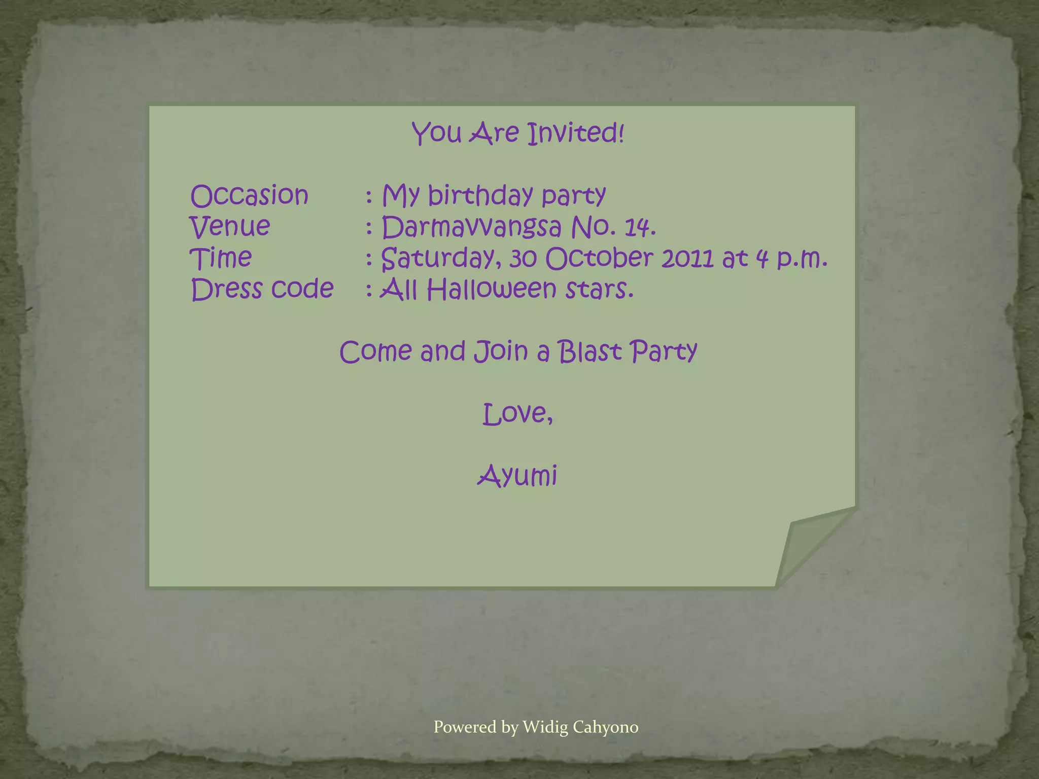 You Are Invited!

Occasion      : My birthday party
Venue         : Darmavvangsa No. 14.
Time          : Saturday, 30 October 2011 at 4 p.m.
Dress code    : All Halloween stars.

             Come and Join a Blast Party

                         Love,

                         Ayumi




                    Powered by Widig Cahyono
 