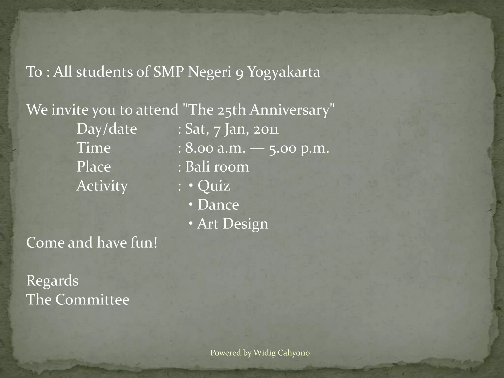To : All students of SMP Negeri 9 Yogyakarta

We invite you to attend "The 25th Anniversary"
       Day/date        : Sat, 7 Jan, 2011
       Time            : 8.00 a.m. — 5.00 p.m.
       Place           : Bali room
       Activity        : • Quiz
                         • Dance
                         • Art Design
Come and have fun!

Regards
The Committee


                           Powered by Widig Cahyono
 