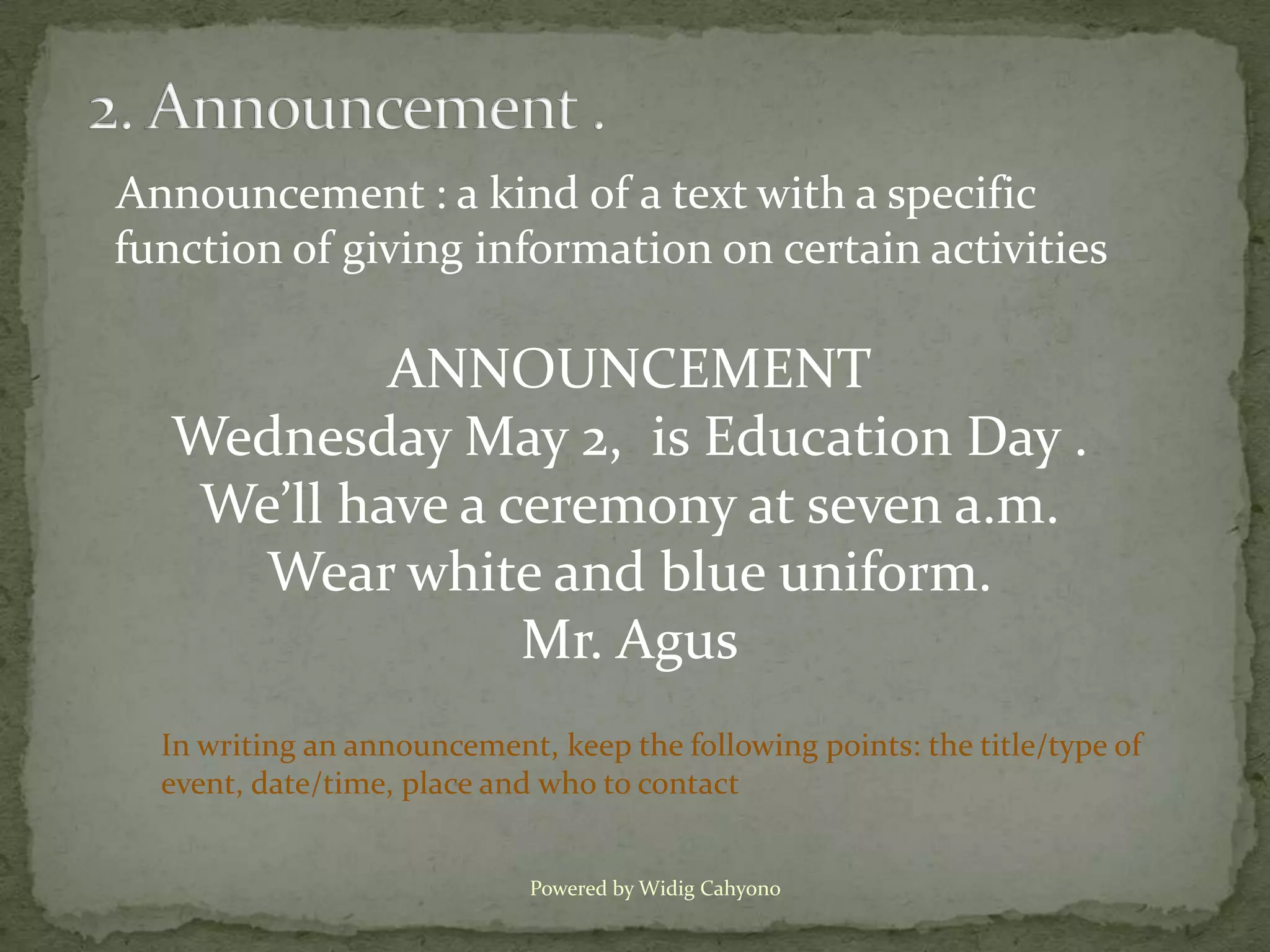 Announcement : a kind of a text with a specific
function of giving information on certain activities

           ANNOUNCEMENT
  Wednesday May 2, is Education Day .
   We’ll have a ceremony at seven a.m.
     Wear white and blue uniform.
                 Mr. Agus
  In writing an announcement, keep the following points: the title/type of
  event, date/time, place and who to contact


                             Powered by Widig Cahyono
 
