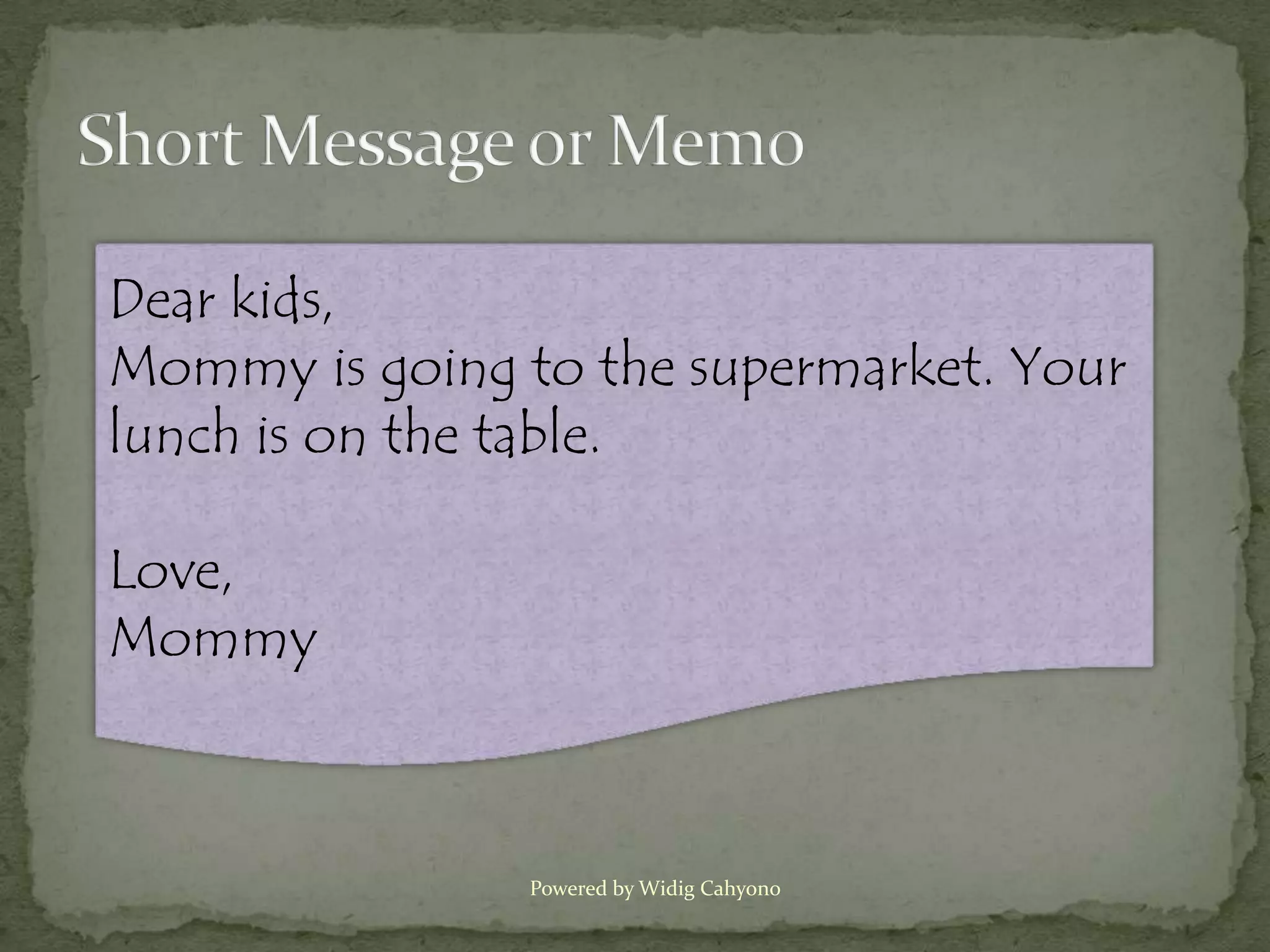 Dear kids,
Mommy is going to the supermarket. Your
lunch is on the table.

Love,
Mommy



                Powered by Widig Cahyono
 