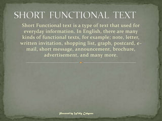 Short Functional text is a type of text that used for
  everyday information. In English, there are many
 kinds of functional texts, for example; note, letter,
written invitation, shopping list, graph, postcard, e -
   mail, short message, announcement, brochure,
           advertisement, and many more.




                 Powered by Widig Cahyono
 