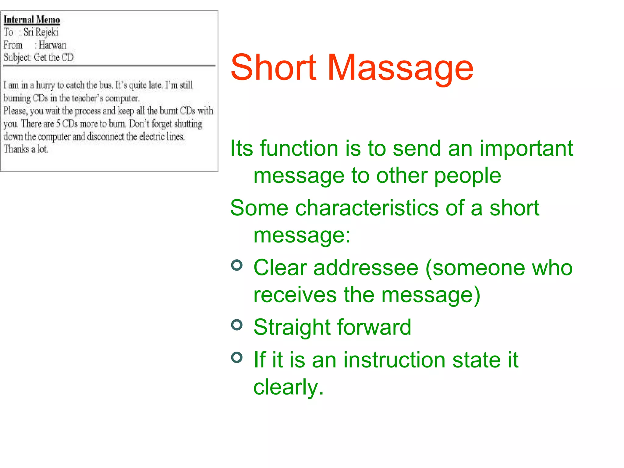 Short Massage
Its function is to send an important
message to other people
Some characteristics of a short
message:
 Clear addressee (someone who
receives the message)
 Straight forward
 If it is an instruction state it
clearly.

 