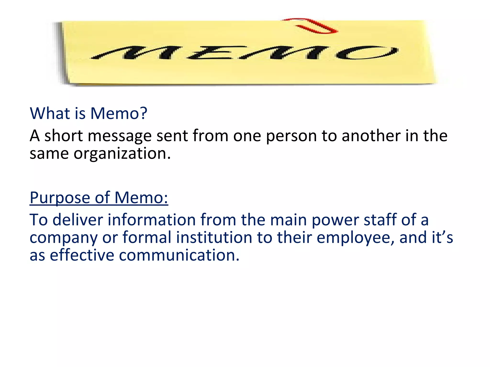 What is Memo?
A short message sent from one person to another in the
same organization.
Purpose of Memo:
To deliver information from the main power staff of a
company or formal institution to their employee, and it’s
as effective communication.
 