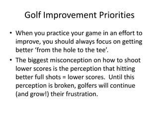 Golf Improvement Priorities When you practice your game in an effort to improve, you should always focus on getting better ‘from the hole to the tee’.The biggest misconception on how to shoot lower scores is the perception that hitting better full shots = lower scores.  Until this perception is broken, golfers will continue (and grow!) their frustration.