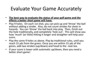 Evaluate Your Game AccuratelyThe best way to evaluate the status of your golf game and the effects a better short game will have:Play 9 holes.  On each 1st shot, you can pick up and ‘throw’ the ball without adding a stroke.  Also, do not count strokes for shots in hazards.  You can ‘throw’ the ball back into play.  Then, finish out the hole traditionally, and completely ‘hole out’.  This will show you how ‘much’ (or little) hitting it longer and straighter will help your score. Play the same 9 holes as above. Play by traditional rules, until you reach 15 yds from the green. Once you are within 15 yds of the green, add two strokes (up/down) and head to the  next tee. If your score is lower with automatic up/down, then you need a better short game! 