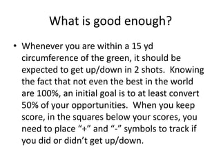 What is good enough?Whenever you are within a 15 yd circumference of the green, it should be expected to get up/down in 2 shots.  Knowing the fact that not even the best in the world are 100%, an initial goal is to at least convert 50% of your opportunities.  When you keep score, in the squares below your scores, you need to place “+” and “-” symbols to track if you did or didn’t get up/down.  