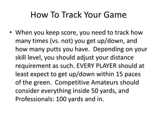 How To Track Your GameWhen you keep score, you need to track how many times (vs. not) you get up/down, and how many putts you have.  Depending on your skill level, you should adjust your distance requirement as such. EVERY PLAYER should at least expect to get up/down within 15 paces of the green.  Competitive Amateurs should consider everything inside 50 yards, and Professionals: 100 yards and in.  