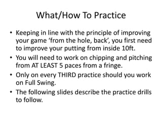 What/How To PracticeKeeping in line with the principle of improving your game ‘from the hole, back’, you first need to improve your putting from inside 10ft.  You will need to work on chipping and pitching from AT LEAST 5 paces from a fringe.  Only on every THIRD practice should you work on Full Swing. The following slides describe the practice drills to follow.  