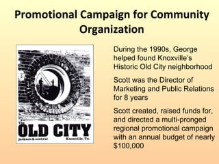 Promotional Campaign for Community Organization During the 1990s, George helped found Knoxville’s Historic Old City neighborhood Scott was the Director of Marketing and Public Relations for 8 years Scott created, raised funds for, and directed a multi-pronged regional promotional campaign with an annual budget of nearly $100,000 