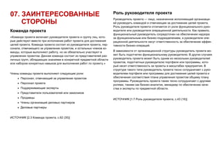 07. ЗАИНТЕРЕСОВАННЫЕ
СТОРОНЫ
Команда проекта
«Команда проекта включает руководителя проекта и группу лиц, кото-
рые действуют вместе при исполнении работ проекта для достижения
целей проекта. Команда проекта состоит из руководителя проекта, пер-
сонала, отвечающего за управление проектом, и остальных членов ко-
манды, которые выполняют работу, но не обязательно участвуют в
управлении проектом. Данная команда состоит из представителей раз-
личных групп, обладающих знаниями в конкретной предметной области
или набором конкретных навыков для выполнения работ по проекту.»
Члены команды проекта выполняют следующие роли:
 Персонал, отвечающий за управление проектом
 Персонал проекта
 Поддерживающие эксперты
 Представители пользователей или заказчиков
 Продавцы
 Члены организаций деловых партнеров
 Деловые партнеры
ИСТОЧНИК [2.3 Команда проекта, с.62 (35)]
Роль руководителя проекта
Руководитель проекта — лицо, назначенное исполняющей организаци-
ей руководить командой и отвечающее за достижение целей проекта.
Роль руководителя проекта отличается от роли функционального руко-
водителя или руководителя операционной деятельности. Как правило,
функциональный руководитель сосредоточен на обеспечении надзора
за функциональным или бизнес-подразделением, а руководители опе-
рационной деятельности несут ответственность за обеспечение эффек-
тивности бизнес-операций.
В зависимости от организационной структуры руководитель проекта мо-
жет быть подотчетен функциональному руководителю. В других случаях
руководитель проекта может быть одним из нескольких руководителей
проектов, подотчетных руководителю портфеля или программы, кото-
рый несет ответственность за проекты в масштабах предприятия. В
структуре такого типа руководитель проекта тесно сотрудничает с руко-
водителем портфеля или программы для достижения целей проекта и
обеспечения соответствия плана управления проектом общему плану
программы. Руководитель проекта также тесно сотрудничает с другими
ролями, такими как бизнес-аналитик, менеджер по обеспечению каче-
ства и эксперты по предметной области.
ИСТОЧНИК [1.7 Роль руководителя проекта, с.43 (16)]
 