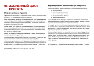 08. ЖИЗНЕННЫЙ ЦИКЛ
ПРОЕКТА
Жизненный цикл проекта
«Жизненный цикл проекта — набор фаз, через которые проходит проект
с момента его инициации до момента закрытия.
Фазы, как правило, являются последовательными, а их названия и коли-
чество определяются потребностями в управлении и контроле органи-
зации или организаций, вовлеченных в проект, характером самого про-
екта и его прикладной областью.
Проект может быть разбит на фазы в зависимости от функциональных
или частичных целей, промежуточных или поставляемых результатов,
определенных контрольных событий внутри общего содержания работ
или доступности финансов.»
«Фазы, как правило, ограничены во времени, и имеют начальную и ко-
нечную или контрольную точку»
«Жизненный цикл обеспечивает базовую структуру для управления про-
ектом, независимо от включенных в него конкретных работ»
«Жизненные циклы проекта могут варьироваться в широком диапазоне
от предиктивного или управляемого планом подхода с одной стороны и
до адаптивного или управляемого изменениями подхода — с другой.»
ИСТОЧНИК [2.4 Жизненный цикл проекта, с.65 (38)]
Характеристики жизненного цикла проекта
«Все проекты могут иметь следующую структуру жизненного цикла»
 начало проекта;
 организация и подготовка;
 выполнение работ проекта;
 завершение проекта.
«Данная обобщенная структура жизненного цикла часто упоминается
при коммуникациях с вышестоящим руководством или другими сторона-
ми, которые менее осведомлены о деталях проекта.
Не следует путать ее с группами процессов управления проектом, пото-
му что процессы в группе процессов состоят из действий, которые могут
выполняться и повторяться в каждой фазе проекта, а также быть харак-
терными для проекта как целого.
Жизненный цикл проекта не зависит от жизненного цикла продукта, про-
изведенного или модифицированного в результате исполнения проекта.
Однако проект должен учитывать текущую фазу жизненного цикла про-
дукта. Это высокоуровневое представление обеспечивает единую си-
стему отсчета при сравнении проектов, даже если они разнородны по
своей природе.»
ИСТОЧНИК [2.4.1 Характеристики жизненного цикла проекта, с.65 (38)]
 
