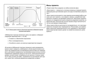 «Обобщенная структура жизненного цикла, как правило, отображает
следующие характеристики», с. 67 (40)
 Стоимость и обеспечение персоналом
 Риск и неопределенность
 Способность влиять на конечные характеристики продукта
«В контексте обобщенной структуры жизненного цикла руководитель
проекта может определить необходимость более результативного кон-
троля над определенными поставляемыми результатами или необходи-
мость достижения определенных поставляемых результатов до полного
определения содержания проекта. В частности, такой дополнительный
уровень контроля может потребоваться для крупных и сложных проек-
тов. В таких случаях для работ, направленных на достижение цели про-
екта, может быть полезным формальное разделение на фазы»
Фазы проекта
«Проект может быть разделен на любое количество фаз»
«Фаза проекта — совокупность логически связанных операций проекта,
завершающихся достижением одного или ряда поставляемых результа-
тов.»
«Фазы проекта используются, когда характер выполняемой работы уни-
кален для части проекта, и, как правило, связаны с разработкой опре-
деленного основного поставляемого результата. Фаза может выделить
процессы из определенной группы процессов управления проектом, но,
вероятнее всего, большинство или все процессы будут выполняться в
той или иной форме в каждой фазе.»
«Фазы проекта обычно выполняются последовательно, но в некоторых
проектных ситуациях могут перекрываться. Разные фазы, как правило,
имеют различную продолжительность или трудоемкость. Высокоуров-
невый характер фаз проекта делает их элементом жизненного цикла
проекта.»
 