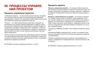 09. ПРОЦЕССЫ УПРАВЛЕ-
НИЯ ПРОЕКТОМ
Процессы управления проектом
«Управление проектом — это приложение знаний, навыков, инструмен-
тов и методов к работам проекта для удовлетворения требований,
предъявляемых к проекту. Это приложение знаний требует результатив-
ного управления процессами управления проектом.»
«Процесс — это набор взаимосвязанных действий и операций, осу-
ществляемых для создания заранее определенного продукта, услуги
или результата. Каждый процесс характеризуется своими входами, ин-
струментами и методами, которые могут быть применены, а также ре-
зультирующими выходами. Как обсуждалось в разделе 2, руководитель
проекта должен учитывать активы процессов организации и факторы
среды предприятия»
«Активы процессов организации дают руководящие указания и критерии
того, каким образом приспособить процессы организации к конкретным
потребностям проекта. Факторы среды предприятия могут ограничивать
возможности управления проектом»
ИСТОЧНИК [3. Процессы управления проектом, с.74 (47)]
Процессы проекта
Процессы управления проектом - Эти процессы обеспечивают ре-
зультативное исполнение проекта в течение его жизненного цикла. Эти
процессы охватывают инструменты и методы, связанные с применени-
ем навыков и возможностей, описанных в областях знаний (разделы с
4 по 13).
Процессы, ориентированные на продукт - Эти процессы определя-
ют и создают продукт проекта. Процессы, ориентированные на про-
дукт, обычно определяются жизненным циклом проекта (как описано в
разделе 2.4) и различаются в зависимости от прикладной области, а
также от фазы жизненного цикла продукта. Содержание проекта не мо-
жет быть определено без некоторого базового понимания того, как со-
здать заданный продукт.
«Руководство PMBOK® описывает только процессы управления проек-
том.»
Непонимание PMBoK происходит еще и потому, что показаны только
процессы управления проектом, без процессов управления продуктом
и их взаимосвязи.
«Процессы управления проектом и процессы, ориентированные на
продукт, накладываются и взаимодействуют в течение жизненного цик-
ла проекта»
ИСТОЧНИК [3. Процессы управления проектом, с.74 (47)]
 