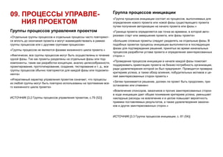 09. ПРОЦЕССЫ УПРАВЛЕ-
НИЯ ПРОЕКТОМ
Группы процессов управления проектом
«Отдельные группы процессов и отдельные процессы часто повторяют-
ся вплоть до окончания проекта и могут взаимодействовать в рамках
группы процессов или с другими группами процессов»
«Группы процессов не являются фазами жизненного цикла проекта.»
«Фактически, все группы процессов могут быть осуществлены в течение
одной фазы. Так как проекты разделены на отдельные фазы или под-
компоненты, такие как разработка концепции, анализ целесообразности,
проектирование, прототипирование, создание, тестирование и т. д., все
группы процессов обычно повторяются для каждой фазы или подкомпо-
нента»
«Итеративный характер управления проектом означает, что процессы
из любой группы могут быть повторно использованы на протяжении все-
го жизненного цикла проекта»
ИСТОЧНИК [3.2 Группы процессов управления проектом, с.79 (52)]
Группа процессов инициации
«Группа процессов инициации состоит из процессов, выполняемых для
определения нового проекта или новой фазы существующего проекта
путем получения авторизации на начало проекта или фазы.»
«Граница проекта определяется как точка во времени, в которой авто-
ризован старт или завершение проекта, или фазы проекта»
«Большие сложные проекты следует разделять на отдельные фазы. В
подобных проектах процессы инициации выполняются в последующих
фазах для подтверждения решений, принятых во время изначальных
процессов разработки устава проекта и определения заинтересованных
сторон.»
«Проведение процессов инициации в начале каждой фазы помогает
поддерживать ориентацию проекта на бизнес-потребность организации,
ради удовлетворения которой он был предпринят. Проводится проверка
критериев успеха, а также обзор влияния, побудительных мотивов и це-
лей заинтересованных сторон проекта.»
«Затем принимается решение, должен ли проект быть продолжен, при-
остановлен или отменен»
«Вовлечение спонсоров, заказчиков и прочих заинтересованных сторон
в ходе инициации дает общее понимание критериев успеха, уменьшает
накладные расходы на вовлечение и в целом повышает вероятность
приемки поставляемых результатов, а также удовлетворения заказчи-
ков и других заинтересованных сторон.»
ИСТОЧНИК [3.3 Группа процессов инициации, с. 81 (54)]
 