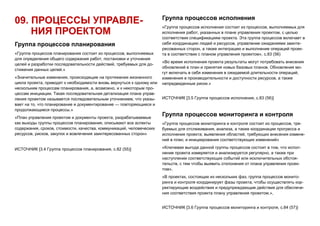 09. ПРОЦЕССЫ УПРАВЛЕ-
НИЯ ПРОЕКТОМ
Группа процессов планирования
«Группа процессов планирования состоит из процессов, выполняемых
для определения общего содержания работ, постановки и уточнения
целей и разработки последовательности действий, требуемых для до-
стижения данных целей.»
«Значительные изменения, происходящие на протяжении жизненного
цикла проекта, приводят к необходимости вновь вернуться к одному или
нескольким процессам планирования, а, возможно, и к некоторым про-
цессам инициации. Такая последовательная детализация плана управ-
ления проектом называется последовательным уточнением, что указы-
вает на то, что планирование и документирование — повторяющиеся и
продолжающиеся процессы.»
«План управления проектом и документы проекта, разрабатываемые
как выходы группы процессов планирования, описывают все аспекты
содержания, сроков, стоимости, качества, коммуникаций, человеческих
ресурсов, рисков, закупок и вовлечения заинтересованных сторон»
ИСТОЧНИК [3.4 Группа процессов планирования, с.82 (55)]
Группа процессов исполнения
«Группа процессов исполнения состоит из процессов, выполняемых для
исполнения работ, указанных в плане управления проектом, с целью
соответствия спецификациям проекта. Эта группа процессов включает в
себя координацию людей и ресурсов, управление ожиданиями заинте-
ресованных сторон, а также интеграцию и выполнение операций проек-
та в соответствии с планом управления проектом», с.83 (56)
«Во время исполнения проекта результаты могут потребовать внесения
обновлений в план и принятия новых базовых планов. Обновления мо-
гут включать в себя изменения в ожидаемой длительности операций,
изменения в производительности и доступности ресурсов, а также
непредвиденные риски.»
ИСТОЧНИК [3.5 Группа процессов исполнения, с.83 (56)]
Группа процессов мониторинга и контроля
«Группа процессов мониторинга и контроля состоит из процессов, тре-
буемых для отслеживания, анализа, а также координации прогресса и
исполнения проекта; выявления областей, требующих внесения измене-
ний в план; и инициирования соответствующих изменений»
«Ключевая выгода данной группы процессов состоит в том, что испол-
нение проекта измеряется и анализируется регулярно, а также при
наступлении соответствующих событий или исключительных обстоя-
тельств, с тем чтобы выявить отклонения от плана управления проек-
том»,
«В проектах, состоящих из нескольких фаз, группа процессов монито-
ринга и контроля координирует фазы проекта, чтобы осуществлять кор-
ректирующие воздействия и предупреждающие действия для обеспече-
ния соответствия проекта плану управления проектом.»,
ИСТОЧНИК [3.6 Группа процессов мониторинга и контроля, с.84 (57)]
 