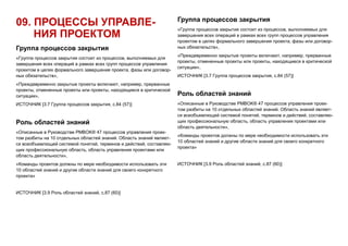 09. ПРОЦЕССЫ УПРАВЛЕ-
НИЯ ПРОЕКТОМ
Группа процессов закрытия
«Группа процессов закрытия состоит из процессов, выполняемых для
завершения всех операций в рамках всех групп процессов управления
проектом в целях формального завершения проекта, фазы или договор-
ных обязательств»,
«Преждевременно закрытые проекты включают, например, прерванные
проекты, отмененные проекты или проекты, находящиеся в критической
ситуации»,
ИСТОЧНИК [3.7 Группа процессов закрытия, с.84 (57)]
Роль областей знаний
«Описанные в Руководстве PMBOK® 47 процессов управления проек-
том разбиты на 10 отдельных областей знаний. Область знаний являет-
ся всеобъемлющей системой понятий, терминов и действий, составляю-
щих профессиональную область, область управления проектами или
область деятельности»,
«Команды проектов должны по мере необходимости использовать эти
10 областей знаний и другие области знаний для своего конкретного
проекта»
ИСТОЧНИК [3.9 Роль областей знаний, с.87 (60)]
Группа процессов закрытия
«Группа процессов закрытия состоит из процессов, выполняемых для
завершения всех операций в рамках всех групп процессов управления
проектом в целях формального завершения проекта, фазы или договор-
ных обязательств»,
«Преждевременно закрытые проекты включают, например, прерванные
проекты, отмененные проекты или проекты, находящиеся в критической
ситуации»,
ИСТОЧНИК [3.7 Группа процессов закрытия, с.84 (57)]
Роль областей знаний
«Описанные в Руководстве PMBOK® 47 процессов управления проек-
том разбиты на 10 отдельных областей знаний. Область знаний являет-
ся всеобъемлющей системой понятий, терминов и действий, составляю-
щих профессиональную область, область управления проектами или
область деятельности»,
«Команды проектов должны по мере необходимости использовать эти
10 областей знаний и другие области знаний для своего конкретного
проекта»
ИСТОЧНИК [3.9 Роль областей знаний, с.87 (60)]
 