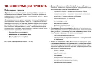 10. ИНФОРМАЦИЯ ПРОЕКТА
Информация проекта
«В рамках жизненного цикла проекта происходит сбор, анализ, транс-
формация и распространение значительного количества данных и ин-
формации в различных форматах для членов команды проекта и других
заинтересованных сторон.»
«В процессе исполнения проекта происходит постоянный сбор и анализ
данных проекта. Поэтому термины «данные» и «информация» взаимо-
заменяемо используются на практике. Неизбирательное использование
данных терминов может привести к путанице и недопониманию со сто-
роны различных заинтересованных сторон. Следующие руководящие
указания сводят к минимуму недопонимание и помогают команде проек-
та использовать надлежащую терминологию:
 Данные об исполнении работ.
 Информация об исполнении работ.
 Отчеты об исполнении работ.
ИСТОЧНИК [3.8 Информация проекта, с.85 (58)]
 Данные об исполнении работ. Необработанные наблюдения и
измерения, выявленные во время операций, предпринимаемых для
выполнения работ проекта. Примеры включают:
 процентные данные о физически выполненной работе,
 показатели качества и показатели технического исполнения,
 даты старта и финиша операций расписания,
 количество запросов на изменения,
 количество дефектов,
 фактическую стоимость,
 фактическую длительность и т.д.
 Информация об исполнении работ. Данные об исполнении, со-
бранные в рамках различных процессов контроля, проанализирован-
ные в контексте и обобщенные на основе связей в различных обла-
стях. Примеры информации об исполнении включают:
 статус поставляемых результатов,
 статус реализации запросов на изменения и оценку прогнозов
до завершения.
 Отчеты об исполнении работ. Физическое или электронное пред-
ставление информации об исполнении работ, собранное в докумен-
тах проекта, предназначенное для вынесения решений или форму-
лирования проблем, выполнения действий или формирования осве-
домленности. Примеры включают:
 отчеты о статусе,
 служебные записки,
 обоснования,
 информационные бюллетени,
 электронные информационные панели,
 рекомендации и обновления »
 