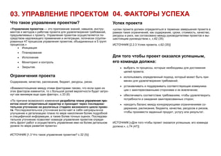 03. УПРАВЛЕНИЕ ПРОЕКТОМ
Что такое управление проектом?
«Управление проектом — это приложение знаний, навыков, инстру-
ментов и методов к работам проекта для удовлетворения требований,
предъявляемых к проекту. Управление проектом осуществляется по-
средством надлежащего применения и интеграции, логически сгруппи-
рованных 47 процессов управления проектом, объединенных в 5 групп
процессов.»
 Инициация
 Планирование
 Исполнение
 Мониторинг и контроль
 Закрытие.
Ограничения проекта
Содержание, качество, расписание, бюджет, ресурсы, риски.
«Взаимоотношение между этими факторами таково, что если один из
этих факторов изменится, то с большой долей вероятности будет затро-
нут как минимум еще один фактор», с.33 (6)
«По причине возможного изменения разработка плана управления про-
ектом носит итеративный характер и проходит через последова-
тельное уточнение на различных стадиях жизненного цикла проек-
та. Последовательное уточнение включает в себя непрерывное
улучшение и детализацию плана по мере накопления более подробной
и специфичной информации, а также более точных оценок. Последова-
тельное уточнение позволяет команде управления проектом опреде-
лять фронт работ и осуществлять управление ими на более детальном
уровне по мере развития проекта»
ИСТОЧНИК [1.3 Что такое управление проектом? с.32 (5)]
04. ФАКТОРЫ УСПЕХА
Успех проекта
«успех проекта должен определяться в терминах завершения проекта в
рамках таких ограничений, как содержание, сроки, стоимость, качество,
ресурсы и риск, как согласовано между руководителями проектов и вы-
шестоящим руководством.», с.62 (35)
ИСТОЧНИК [2.2.3 Успех проекта, с.62 (35)]
Для того чтобы проект оказался успешным,
его команда должна:
 выбрать те процессы, которые необходимы для достижения
целей проекта;
 использовать определенный подход, который может быть при-
менен для удовлетворения требований;
 устанавливать и поддерживать соответствующие коммуника-
ции с заинтересованными сторонами и их вовлечение;
 обеспечивать соответствие требованиям, чтобы удовлетворить
потребности и ожидания заинтересованных сторон;
 находить баланс между конкурирующими ограничениями со-
держания, расписания, бюджета, качества, ресурсов и рисков,
чтобы произвести заданный продукт, услугу или результат.
ИСТОЧНИК [«Для того чтобы проект оказался успешным, его команда
должна:», с.74 (47)]
 