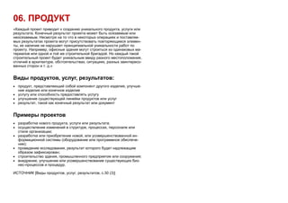 06. ПРОДУКТ
«Каждый проект приводит к созданию уникального продукта, услуги или
результата. Конечный результат проекта может быть осязаемым или
неосязаемым. Несмотря на то что в некоторых операциях и поставляе-
мых результатах проекта могут присутствовать повторяющиеся элемен-
ты, их наличие не нарушает принципиальной уникальности работ по
проекту. Например, офисные здания могут строиться из одинаковых ма-
териалов или одной и той же строительной бригадой. Но каждый такой
строительный проект будет уникальным ввиду разного местоположения,
отличий в архитектуре, обстоятельствах, ситуациях, разных заинтересо-
ванных сторон и т. д.»
Виды продуктов, услуг, результатов:
 продукт, представляющий собой компонент другого изделия, улучше-
ние изделия или конечное изделие
 услугу или способность предоставлять услугу
 улучшение существующей линейки продуктов или услуг
 результат, такой как конечный результат или документ
Примеры проектов
 разработка нового продукта, услуги или результата;
 осуществление изменений в структуре, процессах, персонале или
стиле организации;
 разработка или приобретение новой, или усовершенствованной ин-
формационной системы (оборудование или программное обеспече-
ние);
 проведение исследования, результат которого будет надлежащим
образом зафиксирован;
 строительство здания, промышленного предприятия или сооружения;
 внедрение, улучшение или усовершенствование существующих биз-
нес-процессов и процедур.
ИСТОЧНИК [Виды продуктов, услуг, результатов, с.30 (3)]
 