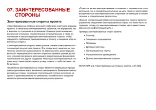 07. ЗАИНТЕРЕСОВАННЫЕ
СТОРОНЫ
Заинтересованные стороны проекта
«Заинтересованные стороны включают в себя всех участников команды
проекта, а также всех заинтересованных субъектов, как внутренних, так
и внешних по отношению к организации. Команда проекта выявляет
внутренние и внешние, положительные и отрицательные, а также ис-
полняющие и консультирующие заинтересованные стороны, чтобы
определить требования, предъявляемые к проекту, и ожидания всех во-
влеченных сторон.»
«Заинтересованные стороны имеют разные степени ответственности и
полномочий при участии в проекте. Эти уровни могут меняться на про-
тяжении жизненного цикла проекта. Их вовлеченность может варьиро-
ваться от периодического участия в опросах и целевых группах до пол-
ного спонсорства проекта, включающего предоставление финансовой,
политической или другой поддержки. Некоторые заинтересованные сто-
роны могут также препятствовать успеху проекта — либо пассивно, ли-
бо активно»,
«Выявление заинтересованных сторон является непрерывным процес-
сом на протяжении всего жизненного цикла проекта. Выявление заинте-
ресованных сторон, понимание относительной степени их влияния на
проект и уравновешивание их требований, потребностей и ожиданий
является критически важной задачей для успеха проекта»
«Точно так же как заинтересованные стороны могут оказывать как поло-
жительное, так и отрицательное влияние на цели проекта, проект может
восприниматься заинтересованными сторонами как имеющий и положи-
тельные, и отрицательные результаты»
«Важной составляющей обязанностей руководителя проекта является
управление ожиданиями заинтересованных сторон, что может быть за-
труднено, потому что заинтересованные стороны часто имеют очень
разные или конфликтующие цели.»
Примеры заинтересованных сторон проекта:
 Спонсор.
 Заказчики и пользователи
 Продавцы
 Деловые партнеры
 Организационные группы
 Функциональные руководители
 Другие заинтересованные стороны
ИСТОЧНИК [2.2.1 Заинтересованные стороны проекта, с.57 (30)]
 