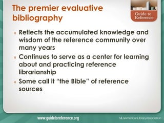 The premier evaluative
bibliography
» Reflects the accumulated knowledge and
wisdom of the reference community over
many years
» Continues to serve as a center for learning
about and practicing reference
librarianship
» Some call it ―the Bible‖ of reference
sources
 