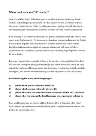 Where can I work as a TEFL teacher?
Juan, a bright but cheeky Colombian, used to spend most lessons chatting up female
students and making risqué comments. One day, another student asked me why I had
become an English teacher. Before I could answer, Juan piped up and said: 'Our teacher
can meet many girls from different countries. How you say? The world is your lobster!’
If his recalling of the idiom was erroneous, the general sentiment wasn't. The world is your
oyster as an English teacher. For the moment, there is an international demand for English
teachers: from Nepal to Peru, from Siberia to Slovakia. There is also lots of work in
English-speaking countries, at private language schools and, with some high-level
qualifications and experience, you may find work at a university preparing smart students
for their studies.
Remember though that a wonderful holiday in the sun does not mean that working there
will be a walk in the park. Living abroad is tough, you'll miss friends and family, TV, may
not get the local sense of humour, desire food from home (yes, that even includes the Brits
among you), and a multitude of other things you take for granted in your own country.
Before making the move, consider going to:
a) places which you have been to and liked
b) places which you are culturally attracted to
c) places where the working conditions are acceptable for TEFL teachers
d) places where you speak the local language or are prepared to learn it.
Your ideal location may not possess all three features. I live in Spain and while I don’t
think the working conditions are wonderful here, I can’t complain about the weather, the
food or the natural sights here.
 