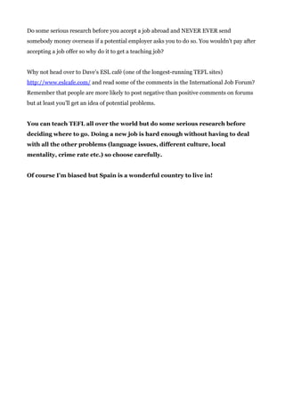 Do some serious research before you accept a job abroad and NEVER EVER send
somebody money overseas if a potential employer asks you to do so. You wouldn't pay after
accepting a job offer so why do it to get a teaching job?
Why not head over to Dave’s ESL café (one of the longest-running TEFL sites)
http://www.eslcafe.com/​ and read some of the comments in the International Job Forum?
Remember that people are more likely to post negative than positive comments on forums
but at least you’ll get an idea of potential problems.
You can teach TEFL all over the world but do some serious research before
deciding where to go. Doing a new job is hard enough without having to deal
with all the other problems (language issues, different culture, local
mentality, crime rate etc.) so choose carefully.
Of course I'm biased but Spain is a wonderful country to live in!
 