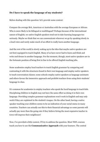 Do I have to speak the language of my students?
Before dealing with this question: let’s provide some context:
Compare the average Brit, American or Australian with the average European or African.
Who is more likely to be bilingual or multilingual? Perhaps because of the international
nature of English, we native English speakers tend not to take learning languages too
seriously. Maybe we think that we can communicate wherever we go by speaking slowly in
a loud voice and rarely make much of an effort to really learn another language.
And the rest of the world is slowly waking up to the idea that maybe native speakers are
not best-equipped to teach English. Many of us have never had to learn and think and
write and dream in another language. For the moment, though, most native speakers are in
the fortunate position of being first in line to be offered English teaching jobs.
Some academies employ local teachers to teach English grammar by comparing and
contrasting it with the structures found in their own language and employ native speakers
to teach conversation classes; some schools employ native speakers as language assistants
and others favour the immersive approach and prohibit teachers from using their students'
language in class.
It’s common for academies to employ teachers who speak the local language to teach kids.
Disciplining children in English may not have the same effect as doing it in their own
language. Providing complex grammar explanations won't work in English and may only
work if they are explained in the student’s tongue. On the other hand, having a native
speaker teaching your children seems to be an indication of your social status in many
countries. Teachers can actually use this to their financial advantage as some parents will
actually pay more than the going rate if they believe hiring the most expensive teacher in
town will impress their neighbours!
Now, I’ve provided a little context, I’ll try to address the question. Most TEFL courses
teach you how to use the ​Communicative Approach​ with your learners. The central
 