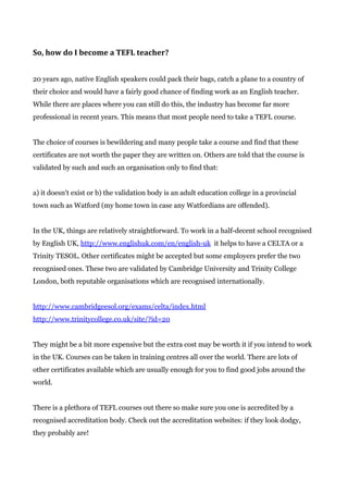 So, how do I become a TEFL teacher?
20 years ago, native English speakers could pack their bags, catch a plane to a country of
their choice and would have a fairly good chance of finding work as an English teacher.
While there are places where you can still do this, the industry has become far more
professional in recent years. This means that most people need to take a TEFL course.
The choice of courses is bewildering and many people take a course and find that these
certificates are not worth the paper they are written on. Others are told that the course is
validated by such and such an organisation only to find that:
a) it doesn't exist or b) the validation body is an adult education college in a provincial
town such as Watford (my home town in case any Watfordians are offended).
In the UK, things are relatively straightforward. To work in a half-decent school recognised
by English UK, ​http://www.englishuk.com/en/english-uk​ it helps to have a CELTA or a
Trinity TESOL. Other certificates might be accepted but some employers prefer the two
recognised ones. These two are validated by Cambridge University and Trinity College
London, both reputable organisations which are recognised internationally.
http://www.cambridgeesol.org/exams/celta/index.html
http://www.trinitycollege.co.uk/site/?id=20
They might be a bit more expensive but the extra cost may be worth it if you intend to work
in the UK. Courses can be taken in training centres all over the world. There are lots of
other certificates available which are usually enough for you to find good jobs around the
world.
There is a plethora of TEFL courses out there so make sure you one is accredited by a
recognised accreditation body. Check out the accreditation websites: if they look dodgy,
they probably are!
 