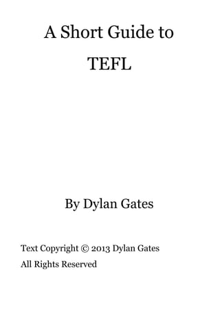 A Short Guide to
TEFL
By Dylan Gates
Text Copyright © 2013 Dylan Gates
All Rights Reserved
 