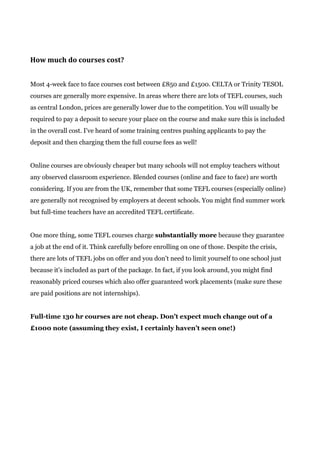 How much do courses cost?
Most 4-week face to face courses cost between £850 and £1500. CELTA or Trinity TESOL
courses are generally more expensive. In areas where there are lots of TEFL courses, such
as central London, prices are generally lower due to the competition. You will usually be
required to pay a deposit to secure your place on the course and make sure this is included
in the overall cost. I’ve heard of some training centres pushing applicants to pay the
deposit and then charging them the full course fees as well!
Online courses are obviously cheaper but many schools will not employ teachers without
any observed classroom experience. Blended courses (online and face to face) are worth
considering. If you are from the UK, remember that some TEFL courses (especially online)
are generally not recognised by employers at decent schools. You might find summer work
but full-time teachers have an accredited TEFL certificate.
One more thing, some TEFL courses charge ​substantially more​ because they guarantee
a job at the end of it. Think carefully before enrolling on one of those. Despite the crisis,
there are lots of TEFL jobs on offer and you don’t need to limit yourself to one school just
because it’s included as part of the package. In fact, if you look around, you might find
reasonably priced courses which also offer guaranteed work placements (make sure these
are paid positions are not internships).
Full-time 130 hr courses are not cheap. Don’t expect much change out of a
£1000 note (assuming they exist, I certainly haven’t seen one!)
 
