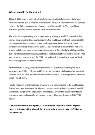 Where should I do the course?
Think of it like going to university. It might be more fun to study in a new city far away
from your parents. But, if you want to save money, doing it in your hometown will be much
cheaper. So, if there is a course on offer where you live, consider it. They might have a
part-time option so you can work and study at the same time.
The main advantage of doing it in a city or country where you would like to work is that
you will learn about the local teaching market. You might even be offered work during the
course as the students you teach in your teaching practice classes may ask if you’re
interested in teaching them after the course. TEFL centres often have contacts with local
schools and often act as an informal recruitment agency. The schools benefit because they
don’t have to look for new teachers, the trainee teachers benefit because they can find work
as soon as the course ends, and the TEFL centres benefit from positive trainee feedback
which can help them market the course.
Another benefit of doing the course abroad is that it’s a great way of finding out if it’s
somewhere you’d like to relocate to. Of course, you can take a city break and get a general
feel for a place but you’ll get a much better understanding of the atmosphere of a city if you
spend a month there.
Finally, you might be able to pick up or improve your understanding of the local language
during the course. There won’t be time to do any serious study though – you will need all
your mental energy for the TEFL course itself! Many TEFL centres have deals with local
language schools and may offer a combined package of language lessons and the TEFL
course.
If money is an issue, doing it in your own city is a sensible option. If your
heart is set on working abroad, do the course in a place where you’d like to
live and work.
 