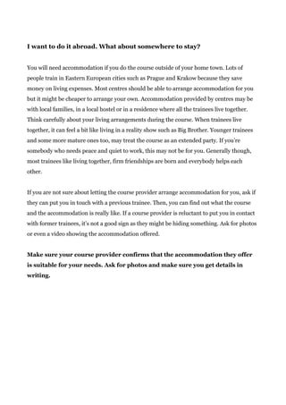 I want to do it abroad. What about somewhere to stay?
You will need accommodation if you do the course outside of your home town. Lots of
people train in Eastern European cities such as Prague and Krakow because they save
money on living expenses. Most centres should be able to arrange accommodation for you
but it might be cheaper to arrange your own. Accommodation provided by centres may be
with local families, in a local hostel or in a residence where all the trainees live together.
Think carefully about your living arrangements during the course. When trainees live
together, it can feel a bit like living in a reality show such as Big Brother. Younger trainees
and some more mature ones too, may treat the course as an extended party. If you’re
somebody who needs peace and quiet to work, this may not be for you. Generally though,
most trainees like living together, firm friendships are born and everybody helps each
other.
If you are not sure about letting the course provider arrange accommodation for you, ask if
they can put you in touch with a previous trainee. Then, you can find out what the course
and the accommodation is really like. If a course provider is reluctant to put you in contact
with former trainees, it’s not a good sign as they might be hiding something. Ask for photos
or even a video showing the accommodation offered.
Make sure your course provider confirms that the accommodation they offer
is suitable for your needs. Ask for photos and make sure you get details in
writing.
 