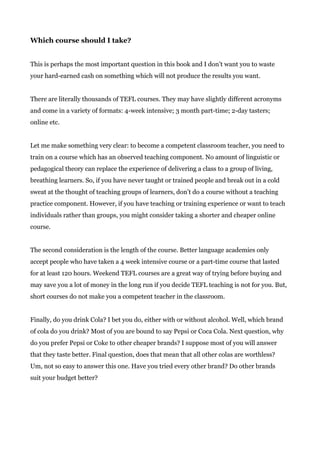 Which course should I take?
This is perhaps the most important question in this book and I don’t want you to waste
your hard-earned cash on something which will not produce the results you want.
There are literally thousands of TEFL courses. They may have slightly different acronyms
and come in a variety of formats: 4-week intensive; 3 month part-time; 2-day tasters;
online etc.
Let me make something very clear: to become a competent classroom teacher, you need to
train on a course which has an observed teaching component. No amount of linguistic or
pedagogical theory can replace the experience of delivering a class to a group of living,
breathing learners. So, if you have never taught or trained people and break out in a cold
sweat at the thought of teaching groups of learners, don’t do a course without a teaching
practice component. However, if you have teaching or training experience or want to teach
individuals rather than groups, you might consider taking a shorter and cheaper online
course.
The second consideration is the length of the course. Better language academies only
accept people who have taken a 4 week intensive course or a part-time course that lasted
for at least 120 hours. Weekend TEFL courses are a great way of trying before buying and
may save you a lot of money in the long run if you decide TEFL teaching is not for you. But,
short courses do not make you a competent teacher in the classroom.
Finally, do you drink Cola? I bet you do, either with or without alcohol. Well, which brand
of cola do you drink? Most of you are bound to say Pepsi or Coca Cola. Next question, why
do you prefer Pepsi or Coke to other cheaper brands? I suppose most of you will answer
that they taste better. Final question, does that mean that all other colas are worthless?
Um, not so easy to answer this one. Have you tried every other brand? Do other brands
suit your budget better?
 