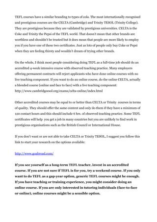 TEFL courses have a similar branding to types of cola. The most internationally recognised
and prestigious courses are the CELTA (Cambridge) and Trinity TESOL (Trinity College).
They are prestigious because they are validated by prestigious universities. CELTA is the
Coke and Trinity the Pepsi of the TEFL world. That doesn’t mean that other brands are
worthless and shouldn’t be trusted but it does mean that people are more likely to employ
you if you have one of these two certificates. Just as lots of people only buy Coke or Pepsi
when they are feeling thirsty and wouldn’t dream of trying other brands.
On the whole, I think most people considering doing TEFL as a full-time job should do an
accredited 4-week intensive course with observed teaching practice. Many employers
offering permanent contracts will reject applicants who have done online courses with no
live teaching component. If you want to do an online course, do the online CELTA, actually
a blended course (online and face to face) with a live teaching component:
http://www.cambridgeesol.org/exams/celta-online/index.html
Other accredited courses may be equal to or better than CELTA or Trinity courses in terms
of quality. They should offer the same content and only do them if they have a minimum of
120 contact hours and this should include 6 hrs. of observed teaching practice. Some TEFL
certificates will help you get a job in many countries but you are unlikely to find work in
prestigious organisations such as the British Council or International House.
If you don’t want or are not able to take CELTA or Trinity TESOL, I suggest you follow this
link to start your research on the options available:
http://www.goabroad.com/
If you see yourself as a long-term TEFL teacher, invest in an accredited
course. If you are not sure if TEFL is for you, try a weekend course. If you only
want to do TEFL as a gap-year option, generic TEFL courses might be enough.
If you have teaching or training experience, you might consider doing an
online course. If you are only interested in tutoring individuals (face-to-face
or online), online courses might be a sensible option.
 