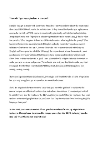 How do I get accepted on a course?
Simple. You get in touch with the Course Provider. They will tell you about the course and
then they SHOULD call you in for an interview. If they immediately offer you a place on a
course, be careful. A TEFL course is emotionally, physically and intellectually draining.
Imagine you have 8 or 10 people in a room together for 8 to 10 hours a day, 5 days a week
for 4 weeks. What happens if there is a difficult character, a bad apple in the group? What
happens if somebody has really limited English and asks elementary questions every 5
minutes? All trainees on a TEFL course should be able to communicate effectively in
English and have good social skills. Although the course is not primarily academic, most
good course providers will insist that trainees have formal qualifications which would
allow them to enter university. A good TEFL course should call you in for an interview to
make sure you are a normal person. They should also test your English to make sure that
you speak it better than your students? If they don’t, they are just thinking about the
money, money, money.
If you don’t possess these qualifications, you might still be able to take a TEFL programme
but you may struggle to get accepted on an accredited course.
Now, it’s important for the centre to know that you have the qualities to complete the
course but you should attend an interview to find out about them. If you don’t get invited
to an interview, how do you know the TEFL centre even exists? How do you know that your
trainers are normal people? How do you know that they know more about teaching English
language than you?
Make sure your centre seems like a professional outfit run by experienced
trainers. Things have improved in recent years but the TEFL industry can be
like the Wild West: full of cowboys!
 