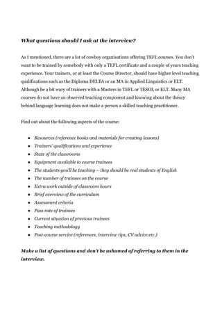What questions should I ask at the interview?
As I mentioned, there are a lot of cowboy organisations offering TEFL courses. You don’t
want to be trained by somebody with only a TEFL certificate and a couple of years teaching
experience. Your trainers, or at least the Course Director, should have higher level teaching
qualifications such as the Diploma DELTA or an MA in Applied Linguistics or ELT.
Although be a bit wary of trainers with a Masters in TEFL or TESOL or ELT. Many MA
courses do not have an observed teaching component and knowing about the theory
behind language learning does not make a person a skilled teaching practitioner.
Find out about the following aspects of the course:
● Resources (reference books and materials for creating lessons)
● Trainers’ qualifications and experience
● State of the classrooms
● Equipment available to course trainees
● The students you’ll be teaching – they should be real students of English
● The number of trainees on the course
● Extra work outside of classroom hours
● Brief overview of the curriculum
● Assessment criteria
● Pass rate of trainees
● Current situation of previous trainees
● Teaching methodology
● Post-course service (references, interview tips, CV advice etc.)
Make a list of questions and don’t be ashamed of referring to them in the
interview.
 